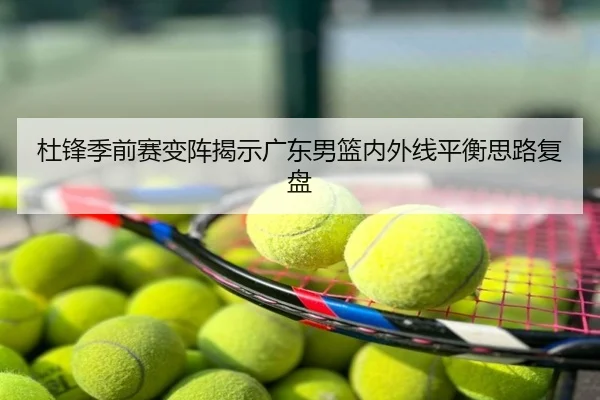杜锋季前赛变阵揭示广东男篮内外线平衡思路复盘